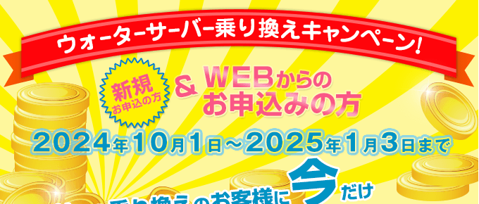 キャンペーン期間：2024/10/1～2025/1/3　ウォーターサーバー乗換えキャンペーン（新規の方でWEBからのお申込みの方）